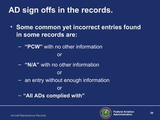 Federal Aviation
Administration
39
Aircraft Maintenance Records
AD sign offs in the records.
• Some common yet incorrect entries found
in some records are:
– “PCW” with no other information
or
– “N/A” with no other information
or
– an entry without enough information
or
– “All ADs complied with”
 