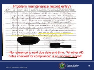 Federal Aviation
Administration
40
Aircraft Maintenance Records
•No reference to next due date and time. “All other AD
notes checked for compliance” is an incorrect signoff.
Problem maintenance record entry?
 