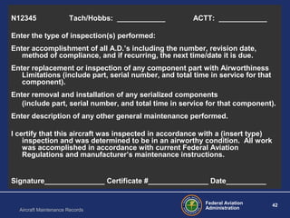 Federal Aviation
Administration
42
Aircraft Maintenance Records
Sample Logbook EntryN12345 Tach/Hobbs: ____________ ACTT: ____________
Enter the type of inspection(s) performed:
Enter accomplishment of all A.D.’s including the number, revision date,
method of compliance, and if recurring, the next time/date it is due.
Enter replacement or inspection of any component part with Airworthiness
Limitations (include part, serial number, and total time in service for that
component).
Enter removal and installation of any serialized components
(include part, serial number, and total time in service for that component).
Enter description of any other general maintenance performed.
I certify that this aircraft was inspected in accordance with a (insert type)
inspection and was determined to be in an airworthy condition. All work
was accomplished in accordance with current Federal Aviation
Regulations and manufacturer’s maintenance instructions.
Signature_______________ Certificate #_______________ Date__________
 