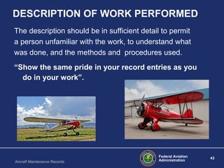 Federal Aviation
Administration
43
Aircraft Maintenance Records
DESCRIPTION OF WORK PERFORMED
The description should be in sufficient detail to permit
a person unfamiliar with the work, to understand what
was done, and the methods and procedures used.
“Show the same pride in your record entries as you
do in your work”.
 
