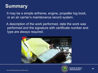 Federal Aviation
Administration
44
Aircraft Maintenance Records
Summary
It may be a simple airframe, engine, propeller log book,
or an air carrier’s maintenance record system.
A description of the work performed, date the work was
performed and the signature with certificate number and
type are always required.
 
