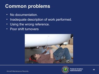 Federal Aviation
Administration
45
Aircraft Maintenance Records
Common problems
• No documentation.
• Inadequate description of work performed.
• Using the wrong reference.
• Poor shift turnovers
 