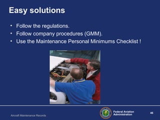Federal Aviation
Administration
46
Aircraft Maintenance Records
Easy solutions
• Follow the regulations.
• Follow company procedures (GMM).
• Use the Maintenance Personal Minimums Checklist !
 