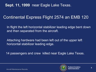 Federal Aviation
Administration
6
Aircraft Maintenance Records
Sept. 11, 1999 near Eagle Lake Texas.
Continental Express Flight 2574 an EMB 120
In flight the left horizontal stabilizer leading edge bent down
and then separated from the aircraft.
Attaching hardware had been left out of the upper left
horizontal stabilizer leading edge.
14 passengers and crew killed near Eagle Lake Texas.
 