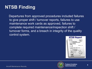Federal Aviation
Administration
8
Aircraft Maintenance Records
NTSB Finding
Departures from approved procedures included failures
to give proper shift / turnover reports, failures to use
maintenance work cards as approved, failures to
complete required maintenance/inspection shift /
turnover forms, and a breach in integrity of the quality
control system.
 