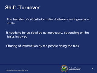 Federal Aviation
Administration
9
Aircraft Maintenance Records
Shift /Turnover
The transfer of critical information between work groups or
shifts
It needs to be as detailed as necessary, depending on the
tasks involved
Sharing of information by the people doing the task
 