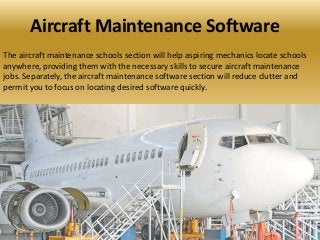 Aircraft Maintenance Software
The aircraft maintenance schools section will help aspiring mechanics locate schools
anywhere, providing them with the necessary skills to secure aircraft maintenance
jobs. Separately, the aircraft maintenance software section will reduce clutter and
permit you to focus on locating desired software quickly.
 
