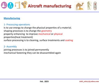 Feb . 2023
Manufacturing
1- Processing operations
Is to use energy to change the physical properties of a material.
shaping processes is to change the geometry
property enhancing to improve mechanical or physical
properties(heat treatment)
surface processing is to cleaning, surface treatments and coating
2- Assembly
joining processes is to joined permanently
mechanical fastening they can be disassembled again
 