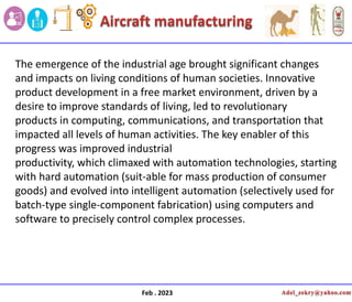 Feb . 2023
The emergence of the industrial age brought significant changes
and impacts on living conditions of human societies. Innovative
product development in a free market environment, driven by a
desire to improve standards of living, led to revolutionary
products in computing, communications, and transportation that
impacted all levels of human activities. The key enabler of this
progress was improved industrial
productivity, which climaxed with automation technologies, starting
with hard automation (suit-able for mass production of consumer
goods) and evolved into intelligent automation (selectively used for
batch-type single-component fabrication) using computers and
software to precisely control complex processes.
 