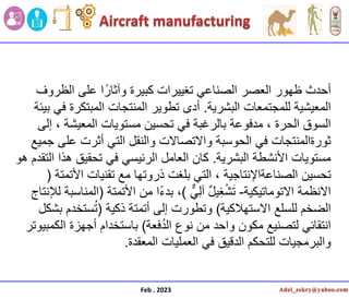 Feb . 2023
‫الظروف‬ ‫على‬ ‫ا‬ً‫وآثار‬ ‫كبٌرة‬ ‫تغٌٌرات‬ ً‫الصناع‬ ‫العصر‬ ‫ظهور‬ ‫أحدث‬
‫البشرٌة‬ ‫للمجتمعات‬ ‫المعٌشٌة‬
.
‫بٌئة‬ ً‫ف‬ ‫المبتكرة‬ ‫المنتجات‬ ‫تطوٌر‬ ‫أدى‬
‫إلى‬ ، ‫المعٌشة‬ ‫مستوٌات‬ ‫تحسٌن‬ ً‫ف‬ ‫بالرغبة‬ ‫مدفوعة‬ ، ‫الحرة‬ ‫السوق‬
‫جمٌع‬ ‫على‬ ‫أثرت‬ ً‫الت‬ ‫والنقل‬ ‫واالتصاالت‬ ‫الحوسبة‬ ً‫ف‬ ‫ثورةالمنتجات‬
‫البشرٌة‬ ‫األنشطة‬ ‫مستوٌات‬
.
‫هو‬ ‫التقدم‬ ‫هذا‬ ‫تحقٌق‬ ً‫ف‬ ً‫الرئٌس‬ ‫العامل‬ ‫كان‬
‫األتمتة‬ ‫تقنٌات‬ ‫مع‬ ‫ذروتها‬ ‫بلغت‬ ً‫الت‬ ، ‫الصناعةاإلنتاجٌة‬ ‫تحسٌن‬
(
‫االتوماتٌكٌة‬ ‫االنظمة‬
-
ًِ‫ل‬‫آ‬ ٌ‫ل‬ٌِ‫غ‬ْ‫ش‬َ‫ت‬
)
،
‫األتمتة‬ ‫من‬ ‫ا‬ً‫ء‬‫بد‬
(
‫لإلنتاج‬ ‫المناسبة‬
‫االستهالكٌة‬ ‫للسلع‬ ‫الضخم‬
)
‫ذكٌة‬ ‫أتمتة‬ ‫إلى‬ ‫وتطورت‬
(
‫بشكل‬ ‫ستخدم‬ُ‫ت‬
‫فعة‬ُ‫د‬‫ال‬ ‫نوع‬ ‫من‬ ‫واحد‬ ‫مكون‬ ‫لتصنٌع‬ ً‫انتقائ‬
)
‫الكمبٌوتر‬ ‫أجهزة‬ ‫باستخدام‬
‫المعقدة‬ ‫العملٌات‬ ً‫ف‬ ‫الدقٌق‬ ‫للتحكم‬ ‫والبرمجٌات‬
.
 