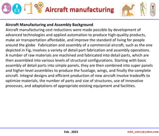 Feb . 2023
Aircraft Manufacturing and Assembly Background
Aircraft manufacturing cost reductions were made possible by development of
advanced technologies and applied automation to produce high-quality products,
make air transportation affordable, and improve the standard of living for people
around the globe Fabrication and assembly of a commercial aircraft, such as the one
depicted in Fig, involves a variety of detail part fabrication and assembly operations.
A number of raw materials are machined and fabricated into detail parts, which are
then assembled into various levels of structural configurations. Starting with basic
assembly of detail parts into simple panels, they are then combined into super panels
and higher-level assemblies to produce the fuselage, wings, and finally the complete
aircraft. Integral designs and efficient production of new aircraft involve tradeoffs to
optimize materials, the number of parts and size of structures, use of innovative
processes, and adaptations of appropriate existing equipment and facilities.
 