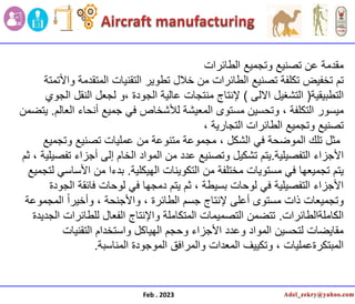 ‫تصنٌع‬ ‫عن‬ ‫مقدمة‬
‫الطائرات‬ ‫وتجمٌع‬
‫تم‬
‫واألتمتة‬ ‫المتقدمة‬ ‫التقنٌات‬ ‫تطوٌر‬ ‫خالل‬ ‫من‬ ‫الطائرات‬ ‫تصنٌع‬ ‫تكلفة‬ ‫تخفٌض‬
‫التطبٌقٌة‬
(
‫االلى‬ ‫التشغٌل‬
)
‫الجودة‬ ‫عالٌة‬ ‫منتجات‬ ‫إلنتاج‬
‫لجعل‬ ‫و‬،
‫الجوي‬ ‫النقل‬
‫مٌسور‬
‫العالم‬ ‫أنحاء‬ ‫جمٌع‬ ً‫ف‬ ‫لألشخاص‬ ‫المعٌشة‬ ‫مستوى‬ ‫وتحسٌن‬ ، ‫التكلفة‬
.
‫ٌتضمن‬
‫التجارٌة‬ ‫الطائرات‬ ‫وتجمٌع‬ ‫تصنٌع‬
،
‫وتجمٌع‬ ‫تصنٌع‬ ‫عملٌات‬ ‫من‬ ‫متنوعة‬ ‫مجموعة‬ ، ‫الشكل‬ ً‫ف‬ ‫الموضحة‬ ‫تلك‬ ‫مثل‬
‫التفصٌلٌة‬ ‫األجزاء‬
.
‫ثم‬ ، ‫تفصٌلٌة‬ ‫أجزاء‬ ‫إلى‬ ‫الخام‬ ‫المواد‬ ‫من‬ ‫عدد‬ ‫وتصنٌع‬ ‫تشكٌل‬ ‫ٌتم‬
‫الهٌكلٌة‬ ‫التكوٌنات‬ ‫من‬ ‫مختلفة‬ ‫مستوٌات‬ ً‫ف‬ ‫تجمٌعها‬ ‫ٌتم‬
.
‫من‬ ‫بدءا‬
‫لتجمٌع‬ ً‫األساس‬
‫الجودة‬ ‫فائقة‬ ‫لوحات‬ ً‫ف‬ ‫دمجها‬ ‫ٌتم‬ ‫ثم‬ ، ‫بسٌطة‬ ‫لوحات‬ ً‫ف‬ ‫التفصٌلٌة‬ ‫األجزاء‬
‫المجموعة‬ ً‫ا‬‫وأخٌر‬ ، ‫واألجنحة‬ ، ‫الطائرة‬ ‫جسم‬ ‫إلنتاج‬ ‫أعلى‬ ‫مستوى‬ ‫ذات‬ ‫وتجمٌعات‬
‫الكاملةالطائرات‬
.
‫الجدٌدة‬ ‫للطائرات‬ ‫الفعال‬ ‫واإلنتاج‬ ‫المتكاملة‬ ‫التصمٌمات‬ ‫تتضمن‬
‫التقنٌات‬ ‫واستخدام‬ ‫الهٌاكل‬ ‫وحجم‬ ‫األجزاء‬ ‫وعدد‬ ‫المواد‬ ‫لتحسٌن‬ ‫مقاٌضات‬
‫المناسبة‬ ‫الموجودة‬ ‫والمرافق‬ ‫المعدات‬ ‫وتكٌٌف‬ ، ‫المبتكرةعملٌات‬
.
Feb . 2023
 