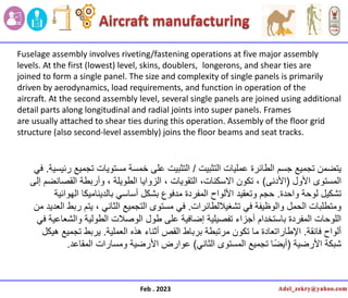 Feb . 2023
Fuselage assembly involves riveting/fastening operations at five major assembly
levels. At the first (lowest) level, skins, doublers, longerons, and shear ties are
joined to form a single panel. The size and complexity of single panels is primarily
driven by aerodynamics, load requirements, and function in operation of the
aircraft. At the second assembly level, several single panels are joined using additional
detail parts along longitudinal and radial joints into super panels. Frames
are usually attached to shear ties during this operation. Assembly of the floor grid
structure (also second-level assembly) joins the floor beams and seat tracks.
‫التثبٌت‬ ‫عملٌات‬ ‫الطائرة‬ ‫جسم‬ ‫تجمٌع‬ ‫ٌتضمن‬
/
‫رئٌسٌة‬ ‫تجمٌع‬ ‫مستوٌات‬ ‫خمسة‬ ‫على‬ ‫التثبٌت‬
.
ً‫ف‬
‫األول‬ ‫المستوى‬
(
‫األدنى‬
)
‫تكون‬ ،
‫الطوٌلة‬ ‫الزواٌا‬ ، ‫التقوٌات‬ ،‫االسكنات‬
‫إلى‬ ‫القصانضم‬ ‫وأربطة‬ ،
‫واحدة‬ ‫لوحة‬ ‫تشكٌل‬
.
‫الهوائٌة‬ ‫بالدٌنامٌكا‬ ً‫أساس‬ ‫بشكل‬ ‫مدفوع‬ ‫المفردة‬ ‫األلواح‬ ‫وتعقٌد‬ ‫حجم‬
‫تشغٌاللطائرات‬ ً‫ف‬ ‫والوظٌفة‬ ‫الحمل‬ ‫ومتطلبات‬
.
‫من‬ ‫العدٌد‬ ‫ربط‬ ‫ٌتم‬ ، ً‫الثان‬ ‫التجمٌع‬ ‫مستوى‬ ً‫ف‬
ً‫ف‬ ‫والشعاعٌة‬ ‫الطولٌة‬ ‫الوصالت‬ ‫طول‬ ‫على‬ ‫إضافٌة‬ ‫تفصٌلٌة‬ ‫أجزاء‬ ‫باستخدام‬ ‫المفردة‬ ‫اللوحات‬
‫فائقة‬ ‫ألواح‬
.
‫العملٌة‬ ‫هذه‬ ‫أثناء‬ ‫القص‬ ‫برباط‬ ‫مرتبطة‬ ‫تكون‬ ‫ما‬ ‫اإلطاراتعادة‬
.
‫هٌكل‬ ‫تجمٌع‬ ‫ٌربط‬
‫األرضٌة‬ ‫شبكة‬
(
ً‫الثان‬ ‫المستوى‬ ‫تجمٌع‬ ‫ا‬ً‫ض‬ٌ‫أ‬
)
‫المقاعد‬ ‫ومسارات‬ ‫األرضٌة‬ ‫عوارض‬
.
 
