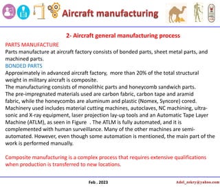 Feb . 2023
PARTS MANUFACTURE
Parts manufacture at aircraft factory consists of bonded parts, sheet metal parts, and
machined parts.
BONDED PARTS
Approximately in advanced aircraft factory, more than 20% of the total structural
weight in military aircraft is composite.
The manufacturing consists of monolithic parts and honeycomb sandwich parts.
The pre-impregnated materials used are carbon fabric, carbon tape and aramid
fabric, while the honeycombs are aluminum and plastic (Nomex, Syncore) cored.
Machinery used includes material cutting machines, autoclaves, NC machining, ultra-
sonic and X-ray equipment, laser projection lay-up tools and an Automatic Tape Layer
Machine (ATLM), as seen in Figure . The ATLM is fully automated, and it is
complemented with human surveillance. Many of the other machines are semi-
automated. However, even though some automation is mentioned, the main part of the
work is performed manually.
Composite manufacturing is a complex process that requires extensive qualifications
when production is transferred to new locations.
2- Aircraft general manufacturing process
 