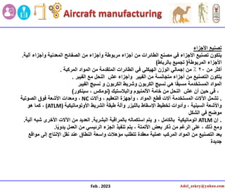 ‫األجزاء‬ ‫تصنٌع‬
‫آلٌة‬ ‫وأجزاء‬ ‫المعدنٌة‬ ‫الصفائح‬ ‫من‬ ‫وأجزاء‬ ‫مربوطة‬ ‫أجزاء‬ ‫من‬ ‫الطائرات‬ ‫مصنع‬ ً‫ف‬ ‫األجزاء‬ ‫تصنٌع‬ ‫ٌتكون‬
.
‫األجزاء‬
‫المربوطة‬
(
‫بالرباط‬ ‫تجمٌع‬
)
‫أكثر‬
‫من‬
20
‫الطائرات‬ ً‫ف‬ ً‫الهٌكل‬ ‫الوزن‬ ً‫إجمال‬ ‫من‬ ٪
‫من‬ ‫المتقدمة‬
‫المركبة‬ ‫المواد‬
.
‫الفٌبر‬ ‫مع‬ ‫النحل‬ ‫عش‬ ‫وأجزاء‬ ‫الفٌبر‬ ‫من‬ ‫متجانسة‬ ‫أجزاء‬ ‫من‬ ‫التصنٌع‬ ‫ٌتكون‬
.
‫الفٌبر‬ ‫نسٌج‬ ‫و‬ ‫الكربون‬ ‫وشرٌط‬ ‫الكربون‬ ‫نسٌج‬ ً‫ه‬ ‫ا‬ً‫ق‬‫مسب‬ ‫المستخدمة‬ ‫المواد‬
‫والبالستٌك‬ ‫األلمنٌوم‬ ‫خامة‬ ‫من‬ ‫النحل‬ ‫عش‬ ‫أن‬ ‫حٌن‬ ً‫ف‬ ،
(
‫سٌنكور‬ ، ‫نومكس‬
)
.
‫وآالت‬ ، ‫التعقٌم‬ ‫وأجهزة‬ ، ‫المواد‬ ‫قطع‬ ‫آالت‬ ‫المستخدمة‬ ‫اآلالت‬ ‫تشمل‬
NC
‫الصوتٌة‬ ‫فوق‬ ‫األشعة‬ ‫ومعدات‬ ،
‫األوتوماتٌكٌة‬ ‫الشرٌط‬ ‫طبقة‬ ‫وآلة‬ ‫باللٌزر‬ ‫اإلسقاط‬ ‫تخطٌط‬ ‫وأدوات‬ ، ‫السٌنٌة‬ ‫واألشعة‬
(ATLM)
‫هو‬ ‫كما‬ ،
‫الشكل‬ ً‫ف‬ ‫موضح‬
.
‫إن‬
ATLM
‫البشرٌة‬ ‫بالمراقبة‬ ‫استكماله‬ ‫ٌتم‬ ‫و‬ ، ‫بالكامل‬ ‫اتوماتٌكٌة‬
.
‫آلٌة‬ ‫شبه‬ ‫األخرى‬ ‫اآلالت‬ ‫من‬ ‫العدٌد‬
.
‫ا‬ًٌ‫ٌدو‬ ‫العمل‬ ‫من‬ ً‫الرئٌس‬ ‫الجزء‬ ‫تنفٌذ‬ ‫ٌتم‬ ، ‫األتمتة‬ ‫بعض‬ ‫ذكر‬ ‫من‬ ‫الرغم‬ ‫على‬ ، ‫ذلك‬ ‫ومع‬
.
‫مواقع‬ ‫إلى‬ ‫اإلنتاج‬ ‫نقل‬ ‫عند‬ ‫النطاق‬ ‫واسعة‬ ‫مؤهالت‬ ‫تتطلب‬ ‫معقدة‬ ‫عملٌة‬ ‫المركب‬ ‫المواد‬ ‫من‬ ‫التصنٌع‬ ‫ٌعد‬
‫جدٌدة‬
Feb . 2023
 