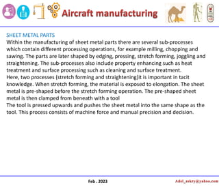 Feb . 2023
SHEET METAL PARTS
Within the manufacturing of sheet metal parts there are several sub-processes
which contain different processing operations, for example milling, chopping and
sawing. The parts are later shaped by edging, pressing, stretch forming, joggling and
straightening. The sub-processes also include property enhancing such as heat
treatment and surface processing such as cleaning and surface treatment.
Here, two processes (stretch forming and straightening)it is important in tacit
knowledge. When stretch forming, the material is exposed to elongation. The sheet
metal is pre-shaped before the stretch forming operation. The pre-shaped sheet
metal is then clamped from beneath with a tool
The tool is pressed upwards and pushes the sheet metal into the same shape as the
tool. This process consists of machine force and manual precision and decision.
 
