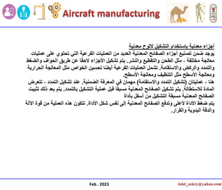 ‫معدنٌة‬ ‫أجزاء‬
‫معدنٌة‬ ‫اللوح‬ ‫التشكٌل‬ ‫باستخدام‬
‫عملٌات‬ ‫على‬ ‫تحتوي‬ ً‫الت‬ ‫الفرعٌة‬ ‫العملٌات‬ ‫من‬ ‫العدٌد‬ ‫المعدنٌة‬ ‫الصفائح‬ ‫أجزاء‬ ‫تصنٌع‬ ‫ضمن‬ ‫ٌوجد‬
‫والنشر‬ ‫والتقطٌع‬ ‫الطحن‬ ‫مثل‬ ، ‫مختلفة‬ ‫معالجة‬
.
‫والضغط‬ ‫الحواف‬ ‫طرٌق‬ ‫عن‬ ‫ا‬ً‫ق‬‫الح‬ ‫األجزاء‬ ‫تشكٌل‬ ‫ٌتم‬
‫واالستقامة‬ ‫والركض‬ ‫والتمدد‬
.
‫الحرارٌة‬ ‫المعالجة‬ ‫مثل‬ ‫الخواص‬ ‫تحسٌن‬ ‫ا‬ً‫ض‬ٌ‫أ‬ ‫الفرعٌة‬ ‫العملٌات‬ ‫تشمل‬
‫األسطح‬ ‫ومعالجة‬ ‫التنظٌف‬ ‫مثل‬ ‫األسطح‬ ‫ومعالجة‬
.
‫عملٌتان‬ ، ‫هنا‬
(
‫واالستقامة‬ ‫التمدد‬ ‫تشكٌل‬
)
‫الضمنٌة‬ ‫المعرفة‬ ً‫ف‬ ‫مهمان‬
.
‫تتعرض‬ ، ‫التمدد‬ ‫تشكٌل‬ ‫عند‬
‫لالستطالة‬ ‫المادة‬
.
‫بالتمدد‬ ‫التشكٌل‬ ‫عملٌة‬ ‫قبل‬ ‫ا‬ً‫ق‬‫مسب‬ ‫المعدنٌة‬ ‫الصفائح‬ ‫تشكٌل‬ ‫ٌتم‬
.
‫تثبٌت‬ ‫ذلك‬ ‫بعد‬ ‫ٌتم‬
‫بأداة‬ ‫أسفل‬ ‫من‬ ‫التشكٌل‬ ‫مسبقة‬ ‫المعدنٌة‬ ‫الصفائح‬
‫األداة‬ ‫شكل‬ ‫نفس‬ ‫إلى‬ ‫المعدنٌة‬ ‫الصفائح‬ ‫وتدفع‬ ‫ألعلى‬ ‫األداة‬ ‫ضغط‬ ‫ٌتم‬
.
‫اآللة‬ ‫قوة‬ ‫من‬ ‫العملٌة‬ ‫هذه‬ ‫تتكون‬
‫والقرار‬ ‫الٌدوٌة‬ ‫والدقة‬
.
Feb . 2023
 