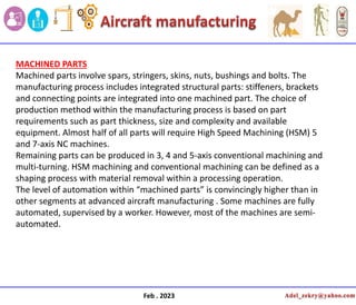 Feb . 2023
MACHINED PARTS
Machined parts involve spars, stringers, skins, nuts, bushings and bolts. The
manufacturing process includes integrated structural parts: stiffeners, brackets
and connecting points are integrated into one machined part. The choice of
production method within the manufacturing process is based on part
requirements such as part thickness, size and complexity and available
equipment. Almost half of all parts will require High Speed Machining (HSM) 5
and 7-axis NC machines.
Remaining parts can be produced in 3, 4 and 5-axis conventional machining and
multi-turning. HSM machining and conventional machining can be defined as a
shaping process with material removal within a processing operation.
The level of automation within “machined parts” is convincingly higher than in
other segments at advanced aircraft manufacturing . Some machines are fully
automated, supervised by a worker. However, most of the machines are semi-
automated.
 