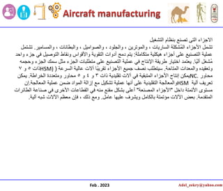 Feb . 2023
‫التشغٌل‬ ‫بنظام‬ ‫تصنع‬ ‫التى‬ ‫االجزاء‬
‫تشمل‬
‫والمسامٌر‬ ، ‫والبطانات‬ ، ‫والصوامٌل‬ ، ‫والجلود‬ ، ‫والموترٌن‬ ، ‫السارٌات‬ ‫ُشكلة‬‫م‬‫ال‬ ‫األجزاء‬
.
‫تشتمل‬
‫متكاملة‬ ‫هٌكلٌة‬ ‫أجزاء‬ ‫على‬ ‫التصنٌع‬ ‫عملٌة‬
:
‫واحد‬ ‫جزء‬ ً‫ف‬ ‫التوصٌل‬ ‫ونقاط‬ ‫واألقواس‬ ‫التقوٌة‬ ‫أدوات‬ ‫دمج‬ ‫ٌتم‬
‫ا‬ًٌ‫آل‬ ‫ُشغل‬‫م‬
.
‫وحجمه‬ ‫الجزء‬ ‫سمك‬ ‫مثل‬ ‫الجزء‬ ‫متطلبات‬ ‫على‬ ‫التصنٌع‬ ‫عملٌة‬ ً‫ف‬ ‫اإلنتاج‬ ‫طرٌقة‬ ‫اختٌار‬ ‫ٌعتمد‬
‫المتاحة‬ ‫والمعدات‬ ‫وتعقٌده‬
.
‫السرعة‬ ‫عالٌة‬ ‫آالت‬ ‫ا‬ً‫ب‬ٌ‫تقر‬ ‫األجزاء‬ ‫جمٌع‬ ‫نصف‬ ‫سٌتطلب‬
(
HSM)
‫ذات‬
5
‫و‬
7
‫محاور‬
NC.
‫ذات‬ ‫تقلٌدٌة‬ ‫آالت‬ ً‫ف‬ ‫المتبقٌة‬ ‫األجزاء‬ ‫إنتاج‬ ‫ٌمكن‬
3
‫و‬
4
‫و‬
5
‫الخراطة‬ ‫ومتعددة‬ ‫محاور‬
.
‫ٌمكن‬
‫آلٌة‬ ‫تعرٌف‬
HSM
‫المعالجة‬ ‫عملٌة‬ ‫ضمن‬ ‫المواد‬ ‫إزالة‬ ‫مع‬ ‫تشكٌل‬ ‫عملٌة‬ ‫أنها‬ ‫على‬ ‫التقلٌدٌة‬ ‫والمعالجة‬
.
‫إن‬
‫داخل‬ ‫األتمتة‬ ‫مستوى‬
"
‫المصنعة‬ ‫األجزاء‬
"
‫الطائرات‬ ‫صناعة‬ ً‫ف‬ ‫األخرى‬ ‫القطاعات‬ ً‫ف‬ ‫منه‬ ‫مقنع‬ ‫بشكل‬ ‫أعلى‬
‫المتقدمة‬
.
‫عامل‬ ‫علٌها‬ ‫وٌشرف‬ ‫بالكامل‬ ‫مؤتمتة‬ ‫اآلالت‬ ‫بعض‬
.
‫آلٌة‬ ‫شبه‬ ‫اآلالت‬ ‫معظم‬ ‫فإن‬ ، ‫ذلك‬ ‫ومع‬
.
 