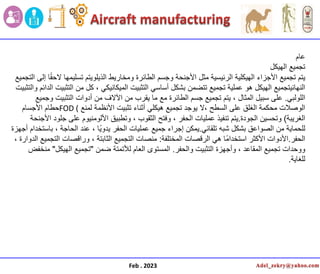 Feb . 2023
‫عام‬
‫الهٌكل‬ ‫تجمٌع‬
‫ٌتم‬
‫التجمٌع‬ ‫إلى‬ ‫ا‬ً‫ق‬‫الح‬ ‫تسلٌمها‬ ‫الذٌلوٌتم‬ ‫ومخارٌط‬ ‫الطائرة‬ ‫وجسم‬ ‫األجنحة‬ ‫مثل‬ ‫الرئٌسٌة‬ ‫الهٌكلٌة‬ ‫األجزاء‬ ‫تجمٌع‬
‫والتثبٌت‬ ‫الدائم‬ ‫التثبٌت‬ ‫من‬ ‫كل‬ ، ً‫المٌكانٌك‬ ‫التثبٌت‬ ً‫أساس‬ ‫بشكل‬ ‫تتضمن‬ ‫تجمٌع‬ ‫عملٌة‬ ‫هو‬ ‫الهٌكل‬ ‫النهائٌتجمٌع‬
ً‫اللولب‬
.
‫وجمٌع‬ ‫التثبٌت‬ ‫أدوات‬ ‫من‬ ‫اآلالف‬ ‫من‬ ‫ٌقرب‬ ‫ما‬ ‫مع‬ ‫الطائرة‬ ‫جسم‬ ‫تجمٌع‬ ‫ٌتم‬ ، ‫المثال‬ ‫سبٌل‬ ‫على‬
‫لمنع‬ ‫األنظمة‬ ‫تثبٌت‬ ‫أثناء‬ ً‫هٌكل‬ ‫تجمٌع‬ ‫ٌوجد‬ ‫ال‬، ‫السطح‬ ‫على‬ ‫الغلق‬ ‫محكمة‬ ‫الوصالت‬
FOD (
‫األجسام‬ ‫حطام‬
‫الغرٌبة‬
)
‫الجودة‬ ‫وتحسٌن‬
.
‫األجنحة‬ ‫جلود‬ ‫على‬ ‫األلومنٌوم‬ ‫وتطبٌق‬ ، ‫الثقوب‬ ‫وفتح‬ ، ‫الحفر‬ ‫عملٌات‬ ‫تنفٌذ‬ ‫ٌتم‬
ً‫تلقائ‬ ‫شبه‬ ‫بشكل‬ ‫الصواعق‬ ‫من‬ ‫للحماٌة‬
.
‫أجهزة‬ ‫باستخدام‬ ، ‫الحاجة‬ ‫عند‬ ، ‫ا‬ًٌ‫ٌدو‬ ‫الحفر‬ ‫عملٌات‬ ‫جمٌع‬ ‫إجراء‬ ‫ٌمكن‬
‫الحفر‬
.
‫المختلفة‬ ‫الرقصات‬ ً‫ه‬ ‫ا‬ً‫م‬‫استخدا‬ ‫األكثر‬ ‫األدوات‬
:
، ‫الدوارة‬ ‫التجمٌع‬ ‫وراقصات‬ ، ‫الثابتة‬ ‫التجمٌع‬ ‫منصات‬
‫والحفر‬ ‫التثبٌت‬ ‫وأجهزة‬ ، ‫المقاعد‬ ‫تجمٌع‬ ‫ووحدات‬
.
‫ضمن‬ ‫لألتمتة‬ ‫العام‬ ‫المستوى‬
"
‫الهٌكل‬ ‫تجمٌع‬
"
‫منخفض‬
‫للغاٌة‬
.
 