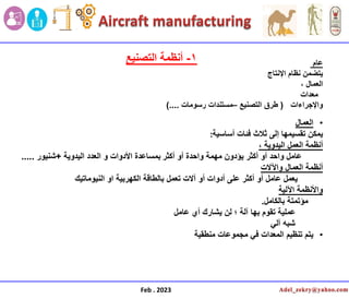 •
‫العمال‬
‫أساسٌة‬ ‫فئات‬ ‫ثالث‬ ‫إلى‬ ‫تقسٌمها‬ ‫ٌمكن‬
:
، ‫الٌدوٌة‬ ‫العمل‬ ‫أنظمة‬
‫أو‬ ‫واحدة‬ ‫مهمة‬ ‫ٌؤدون‬ ‫أكثر‬ ‫أو‬ ‫واحد‬ ‫عامل‬
‫أكثر‬
‫األدوات‬ ‫بمساعدة‬
‫الٌدوٌة‬ ‫العدد‬ ‫و‬
+
‫شنٌور‬
.....
‫واآلالت‬ ‫العمال‬ ‫أنظمة‬
‫تعمل‬ ‫آالت‬ ‫أو‬ ‫أدوات‬ ‫على‬ ‫أكثر‬ ‫أو‬ ‫عامل‬ ‫ٌعمل‬
‫النٌوماتٌك‬ ‫او‬ ‫الكهربٌة‬ ‫بالطاقة‬
‫اآللٌة‬ ‫واألنظمة‬
‫بالكامل‬ ‫مؤتمتة‬
.
‫عامل‬ ‫أي‬ ‫ٌشارك‬ ‫لن‬ ‫؛‬ ‫آلة‬ ‫بها‬ ‫تقوم‬ ‫عملٌة‬
ً‫آل‬ ‫شبه‬
•
‫منطقٌة‬ ‫مجموعات‬ ً‫ف‬ ‫المعدات‬ ‫تنظٌم‬ ‫ٌتم‬
‫التصنٌع‬ ‫أنظمة‬ -1 ‫عام‬
‫ٌتضمن‬
‫نظام‬
‫اإلنتاج‬
، ‫العمال‬
‫معدات‬
‫واإلجراءات‬
(
‫التصنٌع‬ ‫طرق‬
–
‫رسومات‬ ‫مستندات‬
)....
Feb . 2023
 