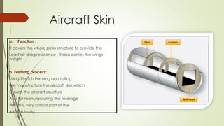 Aircraft Skin
a. Function :
It covers the whole plain structure to provide the
Least air drag resistance , it also carries the wings
weight
b. Forming process:
Using Stretch Forming and rolling
We manufacture the aircraft skin which
Covers the aircraft structure
Also for manufacturing the fuselage
Which is very critical part of the
Aircraft body
 