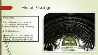 Aircraft Fuselage
a. Function :
The main body that carry the all
components of the airplane
Manufactured by rolling , stretching
b. Forming process :
The steel section are made by the
shape rolling and bending process
then they are assembled by rivets
 