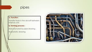 pipes
a. Function :
Transfer fluids in the aircraft between
Internal units
b. forming process :
Manufactured by pipe drawing ,
Hydrostatic drawing
 