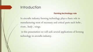 Introduction
In aircrafts industry forming technology plays a basic role in
manufacturing most of necessary and critical parts such bolts ,
rivets , body , wings.
in this presentation we will seek several applications of forming
technology in aircrafts industry.
Forming technology role
 