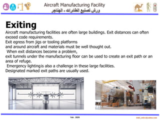 Feb . 2024
Exiting
Aircraft manufacturing facilities are often large buildings. Exit distances can often
exceed code requirements.
Exit egress from jigs or tooling platforms
and around aircraft and materials must be well thought out.
When exit distances become a problem,
exit tunnels under the manufacturing floor can be used to create an exit path or an
area of refuge.
Emergency lightingis also a challenge in these large facilities.
Designated marked exit paths are usually used.
 