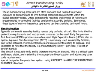 Feb . 2024
These manufacturing processes are often enclosed and isolated to prevent
exposure to personneland to limit hearing protection requirements within the
overallassembly space. Often, components requiring these types of riveting are
preassembled in controlled facilities outside the assembly building. Sometimes,
these types of noisy or hazardous operations can be scheduled during off hours.
Fire Protection
Typically, an aircraft assembly facility houses only unfueled aircraft. This limits the fire
protection requirements and wet sprinkler systems can be used. Early Suppression
Fast Response(ESFR) sprinklers are often used. High Expansion Foam (HEF) is also an
option. Aqueous Film-Forming Foam (AFFF) is now rarely used in assembly facilities,
due to the potential environmental issues and requirementsrelating to disposal. It is
important to note that the facility is a manufacturingfacility – per code, it is not an
aircraft hangar.
The aircraft is not able to fly and is therefore not yet an airplane. This is a critical code
andhazard distinction in selecting the appropriate fire protection and addressing other
code requirements.
special design for fire protection system using AIRCRAFT HANGAR FIRE PROTECTION
GUIDANCE standard
 