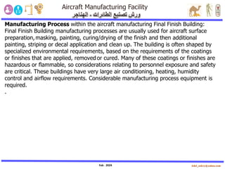 Feb . 2024
Manufacturing Process within the aircraft manufacturing Final Finish Building:
Final Finish Building manufacturing processes are usually used for aircraft surface
preparation,masking, painting, curing/drying of the finish and then additional
painting, striping or decal application and clean up. The building is often shaped by
specialized environmental requirements, based on the requirements of the coatings
or finishes that are applied, removedor cured. Many of these coatings or finishes are
hazardous or flammable, so considerations relating to personnel exposure and safety
are critical. These buildings have very large air conditioning, heating, humidity
control and airflow requirements. Considerable manufacturing process equipment is
required.
.
 