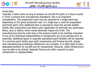 Feb . 2024
Finish Rate
Typically, it takes twice as long to prepare an aircraft for paint as it does to paint
it. From a process flow and planning standpoint, this is an important
consideration. Two preparation bays may be required for a single paint bay,
depending on the given production rate. If a single bay is used for preparation
and finish paint, then additional time is required to clean the aircraft andthe
facility after preparation and before paint application to eliminate any particulate,
fibers, dust or debris, which would adversely impact the finish. The
manufacturing time for each step in the process needs to be carefully evaluated.
If any of the individual subassemblies or components are to be painted prior to
assembly, additional space or separate specialized paint facilities will be required.
If a common paint facility does both components and finished aircraft, design
and manufacturing scheduling willbecome very complex. It is often best to have
dedicated facilities for aircraft and for components. However, utility infrastructure
may be able to be shared. Separate fixtures are often required to paint
components or subassemblies
 