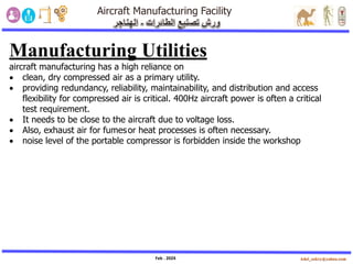 Feb . 2024
Manufacturing Utilities
aircraft manufacturing has a high reliance on
• clean, dry compressed air as a primary utility.
• providing redundancy, reliability, maintainability, and distribution and access
flexibility for compressed air is critical. 400Hz aircraft power is often a critical
test requirement.
• It needs to be close to the aircraft due to voltage loss.
• Also, exhaust air for fumesor heat processes is often necessary.
• noise level of the portable compressor is forbidden inside the workshop
 