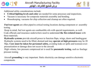 Feb . 2024
Additional utility considerations include:
• Critical lighting levels and color are needed for some processes and inspections.
• Vacuum is necessary for composite materials assembly and bonding.
• Housekeeping vacuums for chip collection and cleanup are often required.
Fuel test agents are often piped to critical testing locations during component or assembly
testing.
Keep in mind, fuel test agents are combustible oils with special requirements, as well.
Code officials and insurance underwriters need to understand the fire-related issues with
these materials.
Hydraulic systems provide aircraft power to function flaps, wings, doors and landinggear.
Hydraulic systems need to be filled, drained and may operate at high pressures may be 20
Mpa. Care must be taken for personnel safety, avoiding leaks or spills and toensure over-
pressurization or damage does not occur to the aircraft.
High volume, low pressure compressed air is used for pneumatic testing, such as fuselage
pressure testing.
Aircraft grounding is very important. Static electricity can damage sensitive electronic
components.
 