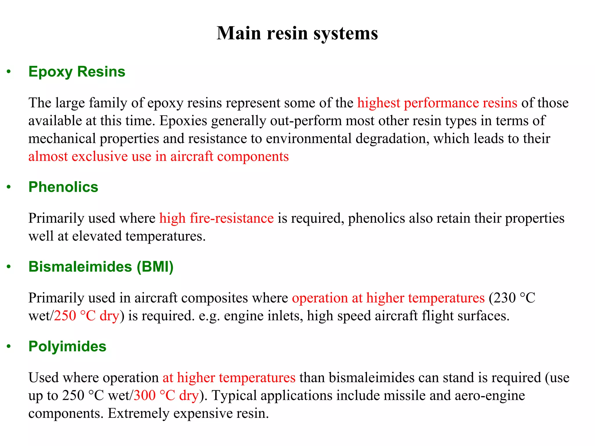 Main resin systems
• Epoxy Resins
The large family of epoxy resins represent some of the highest performance resins of those
available at this time. Epoxies generally out-perform most other resin types in terms of
mechanical properties and resistance to environmental degradation, which leads to their
almost exclusive use in aircraft components
• Phenolics
Primarily used where high fire-resistance is required, phenolics also retain their properties
well at elevated temperatures.
• Bismaleimides (BMI)
Primarily used in aircraft composites where operation at higher temperatures (230 °C
wet/250 °C dry) is required. e.g. engine inlets, high speed aircraft flight surfaces.
• Polyimides
Used where operation at higher temperatures than bismaleimides can stand is required (use
up to 250 °C wet/300 °C dry). Typical applications include missile and aero-engine
components. Extremely expensive resin.
 