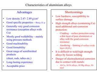 Characteristics of aluminium alloys
Advantages
• Low density 2.47- 2.89 g/cm³
• Good specific properties – Rm/ρ, E/ ρ
• Generally very good corrosion
resistance (exception alloys with
Cu)
• Mostly good weldability – mainly
using pressure methods
• Good machinability
• Good formability
• Great range of semifinished
products
(sheet, rods, tubes etc.)
• Long-lasting experience
• Acceptable price
Shortcomings
• Low hardness, susceptibility to
surface damage
• High strength alloys (containing Cu)
need additional anti-corrosion
protection:
– Cladding – surface protection using
a thin layer of pure aluminium or
alloy with the good corrosion
resistance
– Anodizing – forming of surface oxide
layer (Al2O3)
• It is difficult to weld high strength
alloys by fusion welding
• Danger of electrochemical corrosion
due to contact with metals:
– Al-Cu, Al-Ni alloys, Al-Mg alloys, Al-
steel
 