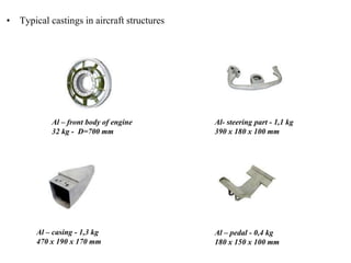 • Typical castings in aircraft structures
Al – front body of engine
32 kg - D=700 mm
Al- steering part - 1,1 kg
390 x 180 x 100 mm
Al – pedal - 0,4 kg
180 x 150 x 100 mm
Al – casing - 1,3 kg
470 x 190 x 170 mm
 