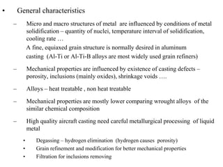 • General characteristics
– Micro and macro structures of metal are influenced by conditions of metal
solidification – quantity of nuclei, temperature interval of solidification,
cooling rate …
A fine, equiaxed grain structure is normally desired in aluminum
casting (Al-Ti or Al-Ti-B alloys are most widely used grain refiners)
– Mechanical properties are influenced by existence of casting defects –
porosity, inclusions (mainly oxides), shrinkage voids ….
– Alloys – heat treatable , non heat treatable
– Mechanical properties are mostly lower comparing wrought alloys of the
similar chemical composition
– High quality aircraft casting need careful metallurgical processing of liquid
metal
• Degassing – hydrogen elimination (hydrogen causes porosity)
• Grain refinement and modification for better mechanical properties
• Filtration for inclusions removing
 