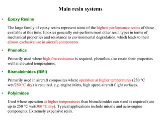 Main resin systems
• Epoxy Resins
The large family of epoxy resins represent some of the highest performance resins of those
available at this time. Epoxies generally out-perform most other resin types in terms of
mechanical properties and resistance to environmental degradation, which leads to their
almost exclusive use in aircraft components
• Phenolics
Primarily used where high fire-resistance is required, phenolics also retain their properties
well at elevated temperatures.
• Bismaleimides (BMI)
Primarily used in aircraft composites where operation at higher temperatures (230 °C
wet/250 °C dry) is required. e.g. engine inlets, high speed aircraft flight surfaces.
• Polyimides
Used where operation at higher temperatures than bismaleimides can stand is required (use
up to 250 °C wet/300 °C dry). Typical applications include missile and aero-engine
components. Extremely expensive resin.
 