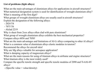 List of problems (light alloys)
What are the main advantages of aluminium alloys for applications in aircraft structures?
What numerical designation system is used for identification of wrought aluminium alloy?
What is meaning of the first digit?
What groups of wrought aluminium alloys are usually used in aircraft structures?
Explain the designation of the following alloys:
- 2024 T4
- 7075 T6
- Alclad 2219
Why is sheet from 2xxx alloys often clad with pure aluminium?
What group of wrought aluminium alloys exhibits the best mechanical properties?
Compare alloys 6056 and 7050!
What are the main advantages and limitations of Al-Li alloys comparing to other Al alloys?
What is a common value of aluminium alloys elastic modulus in tension?
Recommend the alloys for aircraft skin!
Why are Mg alloys valuable for aerospace application?
What is damping capacity of magnesium alloys?
What are the main reasons for using of titanium alloys in airframe and engine structures?
What titanium alloy is the most widely used?
Compare the specific tensile strength and specific tensile modulus of 2090 and Ti-6Al-4V
alloys!
- (Specific value = value/density)
 