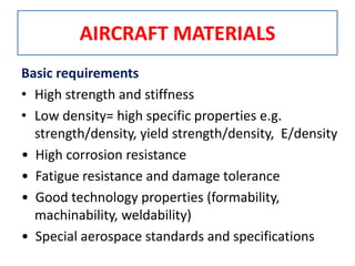 AIRCRAFT MATERIALS
Basic requirements
• High strength and stiffness
• Low density= high specific properties e.g.
strength/density, yield strength/density, E/density
• High corrosion resistance
• Fatigue resistance and damage tolerance
• Good technology properties (formability,
machinability, weldability)
• Special aerospace standards and specifications
 