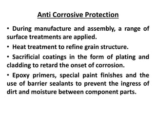 Anti Corrosive Protection
• During manufacture and assembly, a range of
surface treatments are applied.
• Heat treatment to refine grain structure.
• Sacrificial coatings in the form of plating and
cladding to retard the onset of corrosion.
• Epoxy primers, special paint finishes and the
use of barrier sealants to prevent the ingress of
dirt and moisture between component parts.
 