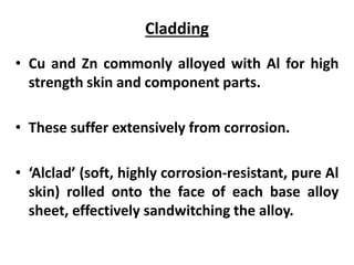 Cladding
• Cu and Zn commonly alloyed with Al for high
strength skin and component parts.
• These suffer extensively from corrosion.
• ‘Alclad’ (soft, highly corrosion-resistant, pure Al
skin) rolled onto the face of each base alloy
sheet, effectively sandwitching the alloy.
 