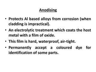 Anodising
• Protects Al based alloys from corrosion (when
cladding is impractical).
• An electrolytic treatment which coats the host
metal with a film of oxide.
• This film is hard, waterproof, air-tight.
• Permanently accept a coloured dye for
identification of some parts.
 