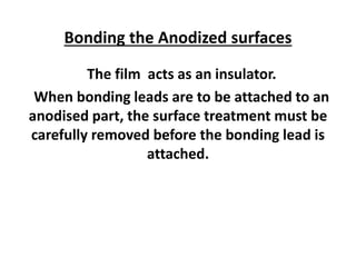 Bonding the Anodized surfaces
The film acts as an insulator.
When bonding leads are to be attached to an
anodised part, the surface treatment must be
carefully removed before the bonding lead is
attached.
 
