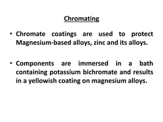 Chromating
• Chromate coatings are used to protect
Magnesium-based alloys, zinc and its alloys.
• Components are immersed in a bath
containing potassium bichromate and results
in a yellowish coating on magnesium alloys.
 
