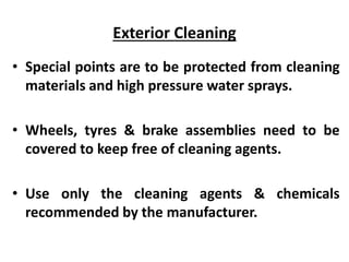 Exterior Cleaning
• Special points are to be protected from cleaning
materials and high pressure water sprays.
• Wheels, tyres & brake assemblies need to be
covered to keep free of cleaning agents.
• Use only the cleaning agents & chemicals
recommended by the manufacturer.
 