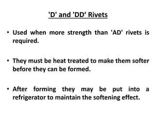 'D' and 'DD‘ Rivets
• Used when more strength than 'AD' rivets is
required.
• They must be heat treated to make them softer
before they can be formed.
• After forming they may be put into a
refrigerator to maintain the softening effect.
 