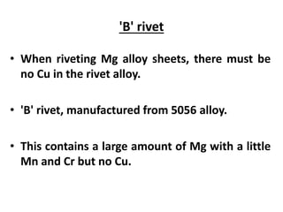 'B' rivet
• When riveting Mg alloy sheets, there must be
no Cu in the rivet alloy.
• 'B' rivet, manufactured from 5056 alloy.
• This contains a large amount of Mg with a little
Mn and Cr but no Cu.
 